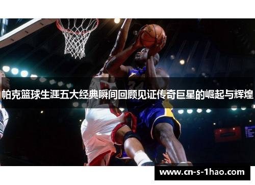 帕克篮球生涯五大经典瞬间回顾见证传奇巨星的崛起与辉煌