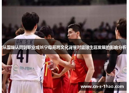 从国籍认同到职业成长字母哥跨文化背景对篮球生涯发展的影响分析