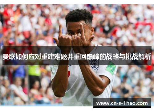 曼联如何应对重建难题并重回巅峰的战略与挑战解析