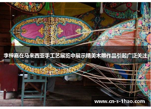 李梓嘉在马来西亚手工艺展览中展示精美木雕作品引起广泛关注