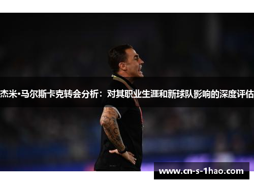 杰米·马尔斯卡克转会分析：对其职业生涯和新球队影响的深度评估