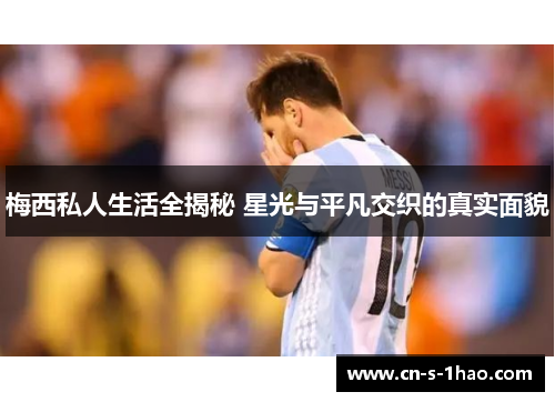 梅西私人生活全揭秘 星光与平凡交织的真实面貌