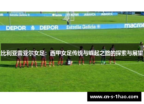 比利亚雷亚尔女足:西甲女足传统与崛起之路的探索与展望 比利亚雷亚尔女足:西甲女足传统与崛起之路的探索与展望