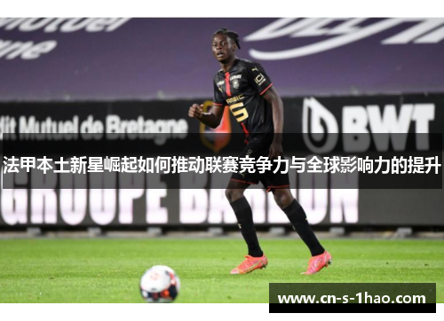 法甲本土新星崛起如何推动联赛竞争力与全球影响力的提升 法甲本土新星崛起如何推动联赛竞争力与全球影响力的提升