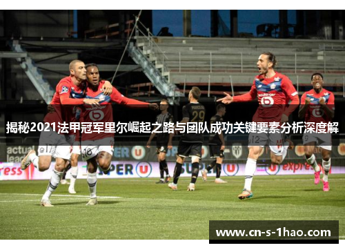 揭秘2021法甲冠军里尔崛起之路与团队成功关键要素分析深度解
