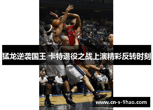 猛龙逆袭国王 卡特退役之战上演精彩反转时刻 猛龙逆袭国王 卡特退役之战上演精彩反转时刻