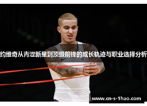 约维奇从青涩新星到顶级前锋的成长轨迹与职业选择分析 约维奇从青涩新星到顶级前锋的成长轨迹与职业选择分析