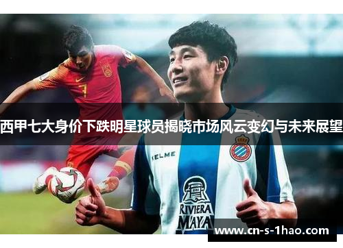 西甲七大身价下跌明星球员揭晓市场风云变幻与未来展望 西甲七大身价下跌明星球员揭晓市场风云变幻与未来展望