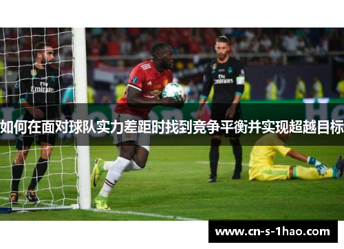 如何在面对球队实力差距时找到竞争平衡并实现超越目标 如何在面对球队实力差距时找到竞争平衡并实现超越目标