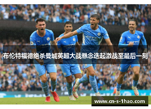 布伦特福德绝杀曼城英超大战悬念迭起激战至最后一刻 布伦特福德绝杀曼城英超大战悬念迭起激战至最后一刻