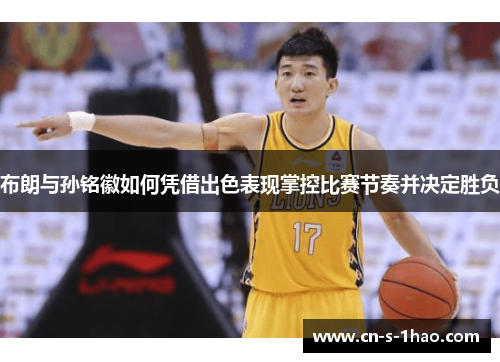 布朗与孙铭徽如何凭借出色表现掌控比赛节奏并决定胜负 布朗与孙铭徽如何凭借出色表现掌控比赛节奏并决定胜负