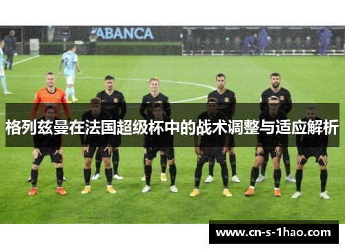 格列兹曼在法国超级杯中的战术调整与适应解析 格列兹曼在法国超级杯中的战术调整与适应解析