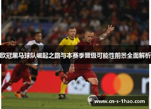 欧冠黑马球队崛起之路与本赛季晋级可能性前景全面解析 欧冠黑马球队崛起之路与本赛季晋级可能性前景全面解析