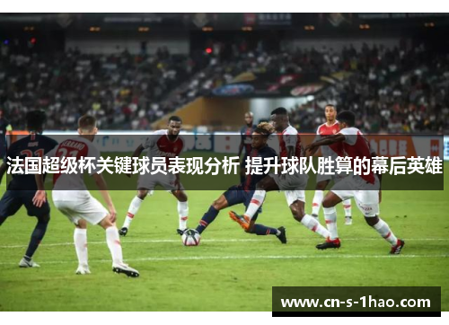 法国超级杯关键球员表现分析 提升球队胜算的幕后英雄 法国超级杯关键球员表现分析 提升球队胜算的幕后英雄