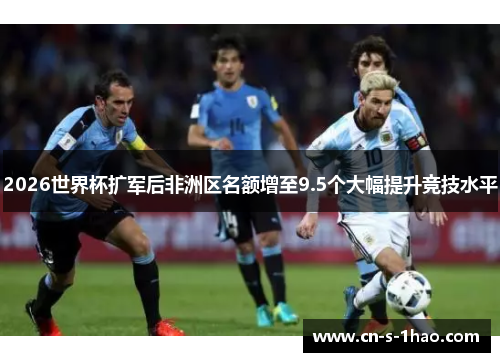 2026世界杯扩军后非洲区名额增至9.5个大幅提升竞技水平 2026世界杯扩军后非洲区名额增至9.5个大幅提升竞技水平