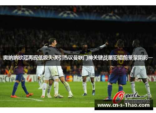 奥纳纳欧冠再现低级失误引热议曼联门神关键战屡犯错前景蒙阴影一