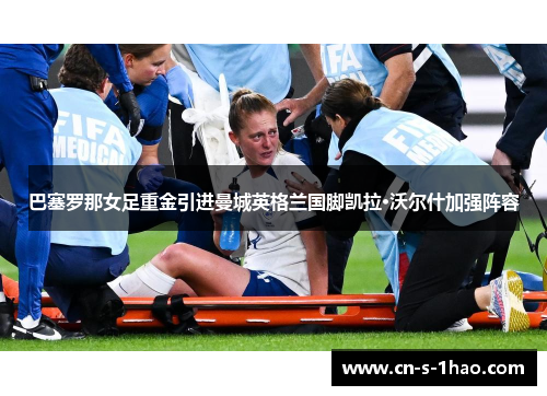 巴塞罗那女足重金引进曼城英格兰国脚凯拉·沃尔什加强阵容 巴塞罗那女足重金引进曼城英格兰国脚凯拉·沃尔什加强阵容