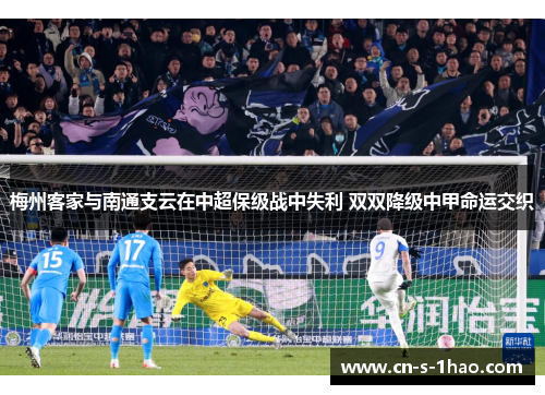 梅州客家与南通支云在中超保级战中失利 双双降级中甲命运交织 梅州客家与南通支云在中超保级战中失利 双双降级中甲命运交织