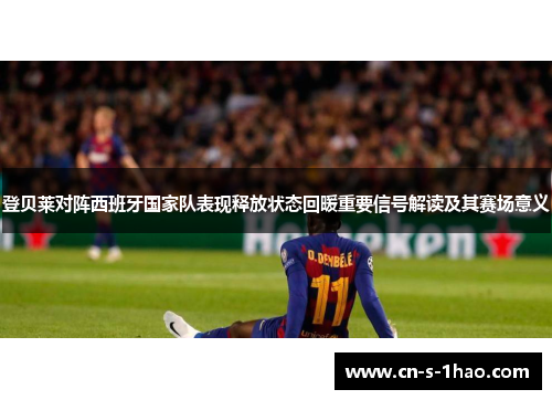 登贝莱对阵西班牙国家队表现释放状态回暖重要信号解读及其赛场意义