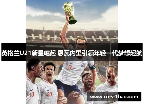 英格兰U21新星崛起 恩瓦内里引领年轻一代梦想起航 英格兰U21新星崛起 恩瓦内里引领年轻一代梦想起航