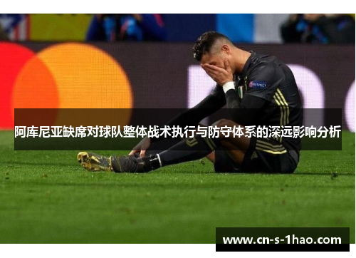 阿库尼亚缺席对球队整体战术执行与防守体系的深远影响分析 阿库尼亚缺席对球队整体战术执行与防守体系的深远影响分析